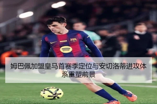 姆巴佩加盟皇马首赛季定位与安切洛蒂进攻体系重塑前景