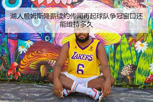 湖人詹姆斯降薪续约传闻再起球队争冠窗口还能维持多久