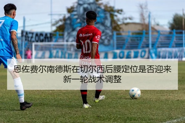 恩佐费尔南德斯在切尔西后腰定位是否迎来新一轮战术调整（c7c7）