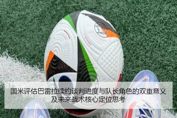 国米评估巴雷拉续约谈判进度与队长角色的双重意义及未来战术核心定位思考（c7c7）