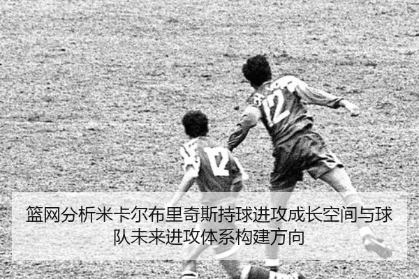 篮网分析米卡尔布里奇斯持球进攻成长空间与球队未来进攻体系构建方向（c7c7）